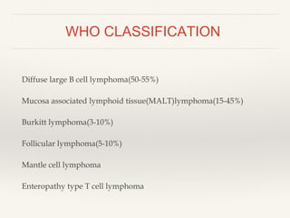 WHO CLASSIFICATION
Diffuse large B cell lymphoma(50-55%)
Mucosa associated lymphoid tissue(MALT)lymphoma(15-45%)
Burkitt lymphoma(3-10%)
Follicular lymphoma(5-10%)
Mantle cell lymphoma
Enteropathy type T cell lymphoma
 