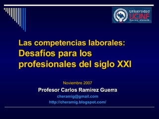Las competencias laborales:  Desafíos para los profesionales del siglo XXI Noviembre 2007 Profesor Carlos Ramírez Guerra [email_address] http://cheramig.blogspot.com/ 
