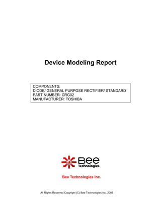 Device Modeling Report


COMPONENTS:
DIODE/ GENERAL PURPOSE RECTIFIER/ STANDARD
PART NUMBER: CRG02
MANUFACTURER: TOSHIBA




                    Bee Technologies Inc.



   All Rights Reserved Copyright (C) Bee Technologies Inc. 2005
 