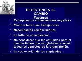 RESISTENCIA AL
CAMBIO
Factores



Percepción de consecuencias negativas



Miedo a tener que trabajar más.



Necesidad de romper hábitos.



La falta de comunicación.



No considerar que los esfuerzos para el
cambio tienen que ser globales e incluir
todos los aspectos de la organización.



La sublevación de los empleados.

 