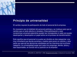 Principio de universalidad
El cambio requiere la participación de todo el personal de la empresa.
Es necesario que la totalidad del personal participe y se implique para que el
cambio sea un éxito efectivo y duradero. Esta participación y este
compromiso universal solamente pueden ser conseguidos si cada uno puede
desempeñar y desempeña un papel activo en el proceso de transformación.
Esto significa que el personal no puede ser dividido en dos categorías: una
muy minoritaria que decide acciones y medios para poner en marcha, y otra
parte que ejecuta las decisiones adoptadas por los miembros de la primera
categoría. La universalidad exige que cada uno proponga, decida, actúe y
sea responsable, en función de su posición en la empresa.
GROUARD, B. y MESTON F. (1996), Reingeniería del cambio (L’enterprise en mouvement, 1995)..

 