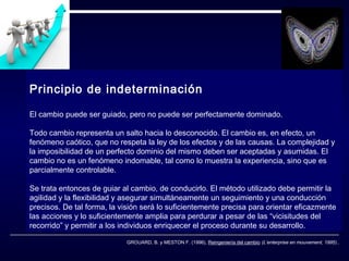 Principio de indeterminación
El cambio puede ser guiado, pero no puede ser perfectamente dominado.
Todo cambio representa un salto hacia lo desconocido. El cambio es, en efecto, un
fenómeno caótico, que no respeta la ley de los efectos y de las causas. La complejidad y
la imposibilidad de un perfecto dominio del mismo deben ser aceptadas y asumidas. El
cambio no es un fenómeno indomable, tal como lo muestra la experiencia, sino que es
parcialmente controlable.
Se trata entonces de guiar al cambio, de conducirlo. El método utilizado debe permitir la
agilidad y la flexibilidad y asegurar simultáneamente un seguimiento y una conducción
precisos. De tal forma, la visión será lo suficientemente precisa para orientar eficazmente
las acciones y lo suficientemente amplia para perdurar a pesar de las “vicisitudes del
recorrido” y permitir a los individuos enriquecer el proceso durante su desarrollo.
GROUARD, B. y MESTON F. (1996), Reingeniería del cambio (L’enterprise en mouvement, 1995)..

 