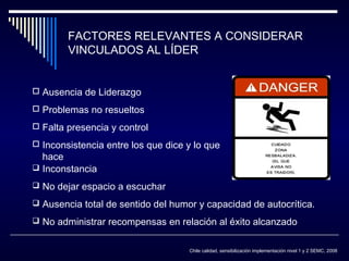 FACTORES RELEVANTES A CONSIDERAR
VINCULADOS AL LÍDER
 Ausencia de Liderazgo
 Problemas no resueltos
 Falta presencia y control
 Inconsistencia entre los que dice y lo que

hace
 Inconstancia

 No dejar espacio a escuchar
 Ausencia total de sentido del humor y capacidad de autocrítica.
 No administrar recompensas en relación al éxito alcanzado
Chile calidad, sensibilización implementación nivel 1 y 2 SEMC, 2008

 