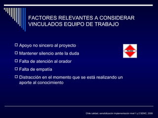 FACTORES RELEVANTES A CONSIDERAR
VINCULADOS EQUIPO DE TRABAJO

 Apoyo no sincero al proyecto
 Mantener silencio ante la duda
 Falta de atención al orador
 Falta de empatía
 Distracción en el momento que se está realizando un

aporte al conocimiento

Chile calidad, sensibilización implementación nivel 1 y 2 SEMC, 2008

 