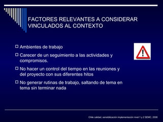 FACTORES RELEVANTES A CONSIDERAR
VINCULADOS AL CONTEXTO

 Ambientes de trabajo
 Carecer de un seguimiento a las actividades y

compromisos.

 No hacer un control del tiempo en las reuniones y

del proyecto con sus diferentes hitos

 No generar rutinas de trabajo, saltando de tema en

tema sin terminar nada

Chile calidad, sensibilización implementación nivel 1 y 2 SEMC, 2008

 