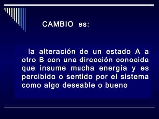CAMBIO es:

la alteración de un estado A a
otro B con una dirección conocida
que insume mucha energía y es
percibido o sentido por el sistema
como algo deseable o bueno

 