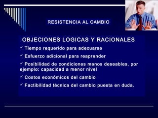 RESISTENCIA AL CAMBIO

OBJECIONES LOGICAS Y RACIONALES
 Tiempo requerido para adecuarse
 Esfuerzo adicional para reaprender
 Posibilidad de condiciones menos deseables, por

ejemplo: capacidad a menor nivel
 Costos económicos del cambio

 Factibilidad técnica del cambio puesta en duda.

 