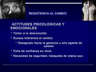 RESISTENCIA AL CAMBIO

ACTITUDES PSICOLOGICAS Y

EMOCIONALES

 Temor a lo desconocido
 Escasa tolerancia al cambio
 Desagrado hacia la gerencia u otro agente de

cambio

 Falta de confianza en otros
 Necesidad de seguridad, búsqueda de

status quo.

 