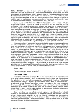 Institut G9+

Philippe DISTLER sur les trois composantes responsables de cette situation-là, en
particulier l’évolution technologique, s’est globalement démentie quand même par cette
comparaison Amérique/Europe. Donc il faut aller chercher d’autres causes. Je mets plus
fondamentalement en avant, encore une fois ces multicritères, je ne sais pas lequel pèse
le plus, macro-économiques. A coup sûr l’environnement macro-économique auquel d’une
certaine façon, on avait su dans le temps résister (parce que ce n’est pas la première crise
que les opérateurs télécoms ont à gérer), on ne sait plus y faire face.
Et pour nous chez ORANGE, c’est extrêmement caractérisé parce qu’on est à 80% de
notre chiffre d’affaires. On le fait en France, en Europe qui sont des pays où le taux de
croissance a été revu systématiquement à la baisse tous les ans et on est quasiment en
récession aujourd’hui sur un certain nombre de ces zones-là. Et nos relais de croissance,
dans les zones en croissance, Moyen-Orient et Afrique, n’arrivent pas à compenser cette
donne générale qui impacte l’ensemble des géographies. C’est vrai sur le marché grand
public comme sur le marché entreprises. La règlementation est fondamentalement
différente quand même entre ce qu’on vit en France et en Europe. En général avec ce
qu’on voit aux Etats-Unis ou en Asie, la règlementation est extrêmement fragmentée, avec
des contraintes domestiques. Les Télécoms sont une industrie qui n’est pas facilement
délocalisable, qui est relayée par tous ceux qui ont des idées de taxation complémentaire
dans tous les gouvernements des pays dans lesquels on opère. Ça c’est une réalité.
Et la plus forte étant d’une certaine façon la combinaison des deux acteurs au bénéfice
du consommateur pour fabriquer le quatrième entrant, le fameux quatrième entrant qui
n’est pas que français. Il ne faut pas le croire. On a vu les quatrièmes entrants en Europe
bien avant la France. En Pologne en particulier avec PLAY, avec des dégâts en termes de
valeur tout aussi importants. Mais je pourrais citer aussi bien YOIGO en Espagne ou de
grands opérateurs historiques qui se comportent comme des quatrièmes entrants dans
certaines géographiques. Je pense à la Slovaquie en particulier dans laquelle on opère. Et
puis alors il y a évidemment les usages. C’est un thème de transformation parce que la
valeur s’est déportée pendant toutes ces années, ce qui sera un enjeu pour nous, vers le
terminal et les applications. Et ça peut-être s’il fallait se blâmer et arrêter de se plaindre,
nous n’avons pas su retenir une partie de cette valeur-là du côté du réseau. Et elle s’est
déplacée très très largement du côté du terminal et des applications. Donc au total, il n’y a
probablement rien d’inéluctable mais il y a quand même un certain nombre, dans l’analyse
plurifactorielle, de facteurs qu’il faut probablement chercher à corriger dans le temps si on
veut que les évolutions se fassent dans une autre direction en Europe.
Yves GASSOT
François, est-ce que tu veux compléter ?
François ARTIGNAN
Il y a déjà eu un tour assez complet. Moi en plus comme Yves l’a dit, je suis banquier
donc je ne suis pas opérateur. Ce qui est intéressant pour nous, c’est que manifestement
les opérateurs ne sont pas toujours tous d’accord entre eux déjà. Donc il est d’autant plus
difficile de faire notre job. Je pense qu’effectivement, c’est d’abord un problème macroéconomique. Ce que Monsieur MARTINEZ DUBOST a dit il y a six ans, c’était juste avant
le lancement de l’iPhone, c’est vrai. C’était aussi juste avant la crise financière et il faut
reconnaitre qu’en Europe, on a eu quand même une double dose avec la crise des dettes
souveraines en 2011. Il est donc vrai qu’il y a eu quand même en Europe un contexte
macro-économique particulièrement difficile.
D’autre part, il est vrai que, effectivement, la régulation a peut-être renforcé cet état
d’esprit du consommateur européen qui est de payer le moins cher possible. Donc on
arrive à un modèle où finalement le low cost est pour l’instant ce que tout le monde
recherche. Et peut-être au détriment de l’investissement dans certains cas. Peut-être que
c’était nécessaire en Europe. Ce n’est pas forcément à moi d’en juger ici. Donc de ce point
de vue-là, il y a une combinaison de facteurs.

Paris, le 24 juin 2013

14

 