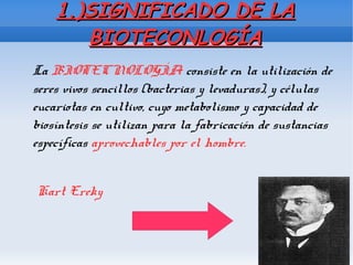 1.)SIGNIFICADO DE LA1.)SIGNIFICADO DE LA
BIOTECONLOGÍABIOTECONLOGÍA
La BIOTECNOLOGÍA consiste en la utilización de
seres vivos sencillos (bacterias y levaduras), y células
eucariotas en cultivo, cuyo metabolismo y capacidad de
biosíntesis se utilizan para la fabricación de sustancias
específicas aprovechables por el hombre.
Kart Ereky
 