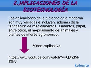 2.)APLICACIONES DE LA2.)APLICACIONES DE LA
BIOTECNOLOGÍABIOTECNOLOGÍA
Las aplicaciones de la biotecnología moderna
son muy variadas e incluyen, además de la
fabricación de medicamentos, alimentos, papel,
entre otros, el mejoramiento de animales y
plantas de interés agronómico.
Video explicativo
https://www.youtube.com/watch?v=QJhdM-
ll9hU
 