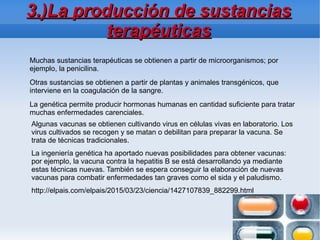 3.)La producción de sustancias3.)La producción de sustancias
terapéuticasterapéuticas
Muchas sustancias terapéuticas se obtienen a partir de microorganismos; por
ejemplo, la penicilina.
Otras sustancias se obtienen a partir de plantas y animales transgénicos, que
interviene en la coagulación de la sangre.
La genética permite producir hormonas humanas en cantidad suficiente para tratar
muchas enfermedades carenciales.
Algunas vacunas se obtienen cultivando virus en células vivas en laboratorio. Los
virus cultivados se recogen y se matan o debilitan para preparar la vacuna. Se
trata de técnicas tradicionales.
La ingeniería genética ha aportado nuevas posibilidades para obtener vacunas:
por ejemplo, la vacuna contra la hepatitis B se está desarrollando ya mediante
estas técnicas nuevas. También se espera conseguir la elaboración de nuevas
vacunas para combatir enfermedades tan graves como el sida y el paludismo.
http://elpais.com/elpais/2015/03/23/ciencia/1427107839_882299.html
 