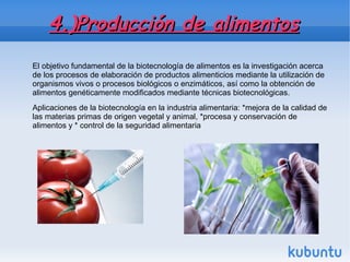 4.)Producción de alimentos4.)Producción de alimentos
El objetivo fundamental de la biotecnología de alimentos es la investigación acerca
de los procesos de elaboración de productos alimenticios mediante la utilización de
organismos vivos o procesos biológicos o enzimáticos, así como la obtención de
alimentos genéticamente modificados mediante técnicas biotecnológicas.
Aplicaciones de la biotecnología en la industria alimentaria: *mejora de la calidad de
las materias primas de origen vegetal y animal, *procesa y conservación de
alimentos y * control de la seguridad alimentaria
 