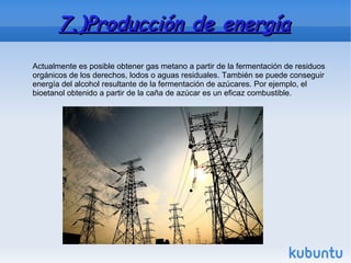 7.)Producción de energía7.)Producción de energía
Actualmente es posible obtener gas metano a partir de la fermentación de residuos
orgánicos de los derechos, lodos o aguas residuales. También se puede conseguir
energía del alcohol resultante de la fermentación de azúcares. Por ejemplo, el
bioetanol obtenido a partir de la caña de azúcar es un eficaz combustible.
 