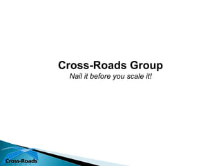 Cross-Roads Group
 Nail it before you scale it!
 