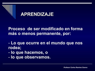 APRENDIZAJE Proceso  de ser modificado en forma más o menos permanente, por: Lo que ocurre en el mundo que nos rodea; lo que hacemos, o lo que observamos. Profesor Carlos Ramírez Guerra 