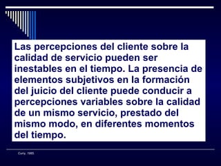 Las percepciones del cliente sobre la calidad de servicio pueden ser inestables en el tiempo. La presencia de elementos subjetivos en la formación del juicio del cliente puede conducir a percepciones variables sobre la calidad de un mismo servicio, prestado del mismo modo, en diferentes momentos del tiempo. Curry, 1985. 