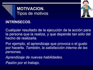 MOTIVACION.  Tipos de motivos INTRÍNSECOS .  Cualquier resultado de la ejecución de la acción para la persona que la realiza, y que depende tan sólo del hecho de realizarla.  Por ejemplo, el aprendizaje que provoca o el gusto por hacerla.  También, la satisfacción interna de las personas. Aprendizaje de nuevas habilidades.  Pasión por el trabajo. 