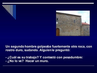 Un segundo hombre golpeaba fuertemente otra roca, con rostro duro, sudando. Alguien le preguntó:  - ¿Cuál es su trabajo? Y contestó con pesadumbre:  - ¿No lo ve?  Hacer un muro.   