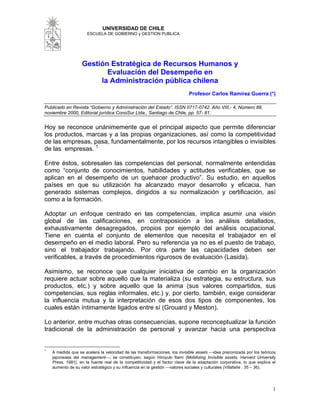 1
UNIVERSIDAD DE CHILE
ESCUELA DE GOBIERNO y GESTION PUBLICA
Gestión Estratégica de Recursos Humanos y
Evaluación del Desempeño en
la Administración pública chilena
Profesor Carlos Ramírez Guerra (*)
Publicado en Revista “Gobierno y Administración del Estado”. ISSN 0717-0742. Año VIII,- 4, Número 88,
noviembre 2000, Editorial jurídica ConoSur Ltda., Santiago de Chile, pp. 57- 81.
Hoy se reconoce unánimemente que el principal aspecto que permite diferenciar
los productos, marcas y a las propias organizaciones, así como la competitividad
de las empresas, pasa, fundamentalmente, por los recursos intangibles o invisibles
de las empresas. 1
Entre éstos, sobresalen las competencias del personal, normalmente entendidas
como “conjunto de conocimientos, habilidades y actitudes verificables, que se
aplican en el desempeño de un quehacer productivo”. Su estudio, en aquellos
países en que su utilización ha alcanzado mayor desarrollo y eficacia, han
generado sistemas complejos, dirigidos a su normalización y certificación, así
como a la formación.
Adoptar un enfoque centrado en las competencias, implica asumir una visión
global de las calificaciones, en contraposición a los análisis detallados,
exhaustivamente desagregados, propios por ejemplo del análisis ocupacional.
Tiene en cuenta el conjunto de elementos que necesita el trabajador en el
desempeño en el medio laboral. Pero su referencia ya no es el puesto de trabajo,
sino el trabajador trabajando. Por otra parte las capacidades deben ser
verificables, a través de procedimientos rigurosos de evaluación (Lasida).
Asimismo, se reconoce que cualquier iniciativa de cambio en la organización
requiere actuar sobre aquello que la materializa (su estrategia, su estructura, sus
productos, etc.) y sobre aquello que la anima (sus valores compartidos, sus
competencias, sus reglas informales, etc.) y, por cierto, también, exige considerar
la influencia mutua y la interpretación de esos dos tipos de componentes, los
cuales están íntimamente ligados entre sí (Grouard y Meston).
Lo anterior, entre muchas otras consecuencias, supone reconceptualizar la función
tradicional de la administración de personal y avanzar hacia una perspectiva
1
A medida que se acelera la velocidad de las transformaciones, los invisible assets ⎯idea preconizada por los teóricos
japoneses del management⎯, se constituyen, según Hiroyuki Itami (Mobilizing Invisible assets, Harvard University
Press, 1991), en la fuente real de la competitividad y el factor clave de la adaptación corporativa, lo que explica el
aumento de su valor estratégico y su influencia en la gestión ⎯valores sociales y culturales (Villafañe : 35 – 36).
 