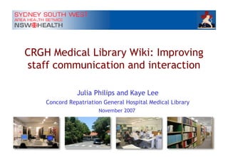 CRGH Medical Library Wiki: Improving staff communication and interaction Julia Philips and Kaye Lee Concord Repatriation General Hospital Medical Library November 2007  