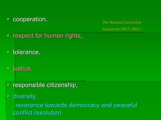 The National Curriculum
Framework (NCF, 2005 )
• cooperation,
• respect for human rights,
• tolerance,
• justice,
• responsible citizenship,
• diversity,
reverence towards democracy and peaceful
conflict resolution
 