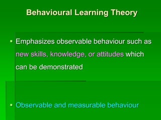 Behavioural Learning Theory
 Emphasizes observable behaviour such as
new skills, knowledge, or attitudes which
can be demonstrated
 Observable and measurable behaviour
 