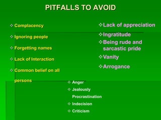 PITFALLS TO AVOID
 Complacency
 Ignoring people
 Forgetting names
 Lack of Interaction
 Common belief on all
persons
Lack of appreciation
Ingratitude
Being rude and
sarcastic pride
Vanity
Arrogance
 Anger
 Jealously
Procrastination
 Indecision
 Criticism
 