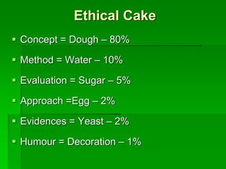 Ethical Cake
 Concept = Dough – 80%
 Method = Water – 10%
 Evaluation = Sugar – 5%
 Approach =Egg – 2%
 Evidences = Yeast – 2%
 Humour = Decoration – 1%
 