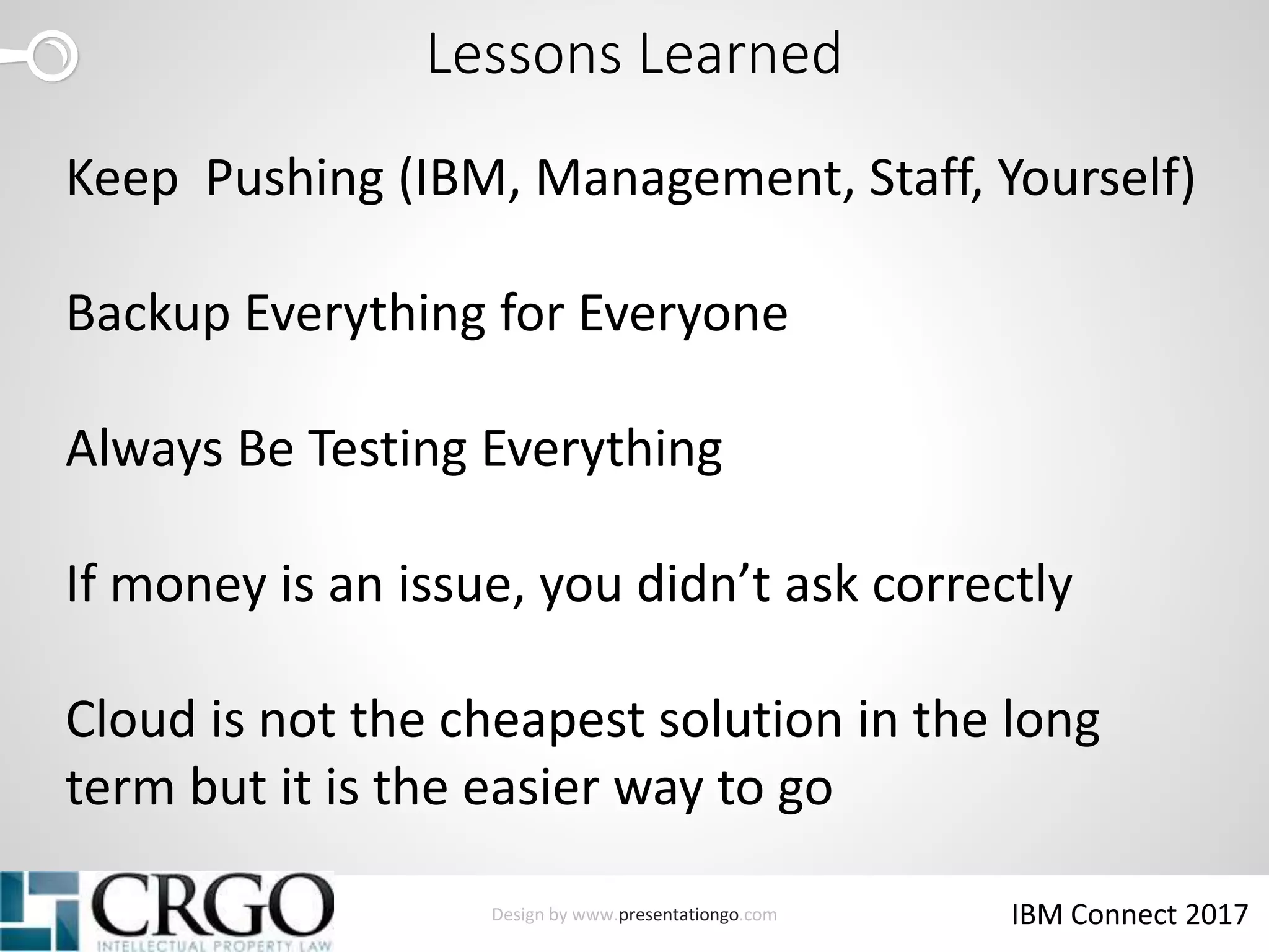Design by www.presentationgo.com IBM Connect 2017
Lessons Learned
Keep Pushing (IBM, Management, Staff, Yourself)
Backup Everything for Everyone
Always Be Testing Everything
If money is an issue, you didn’t ask correctly
Cloud is not the cheapest solution in the long
term but it is the easier way to go
 