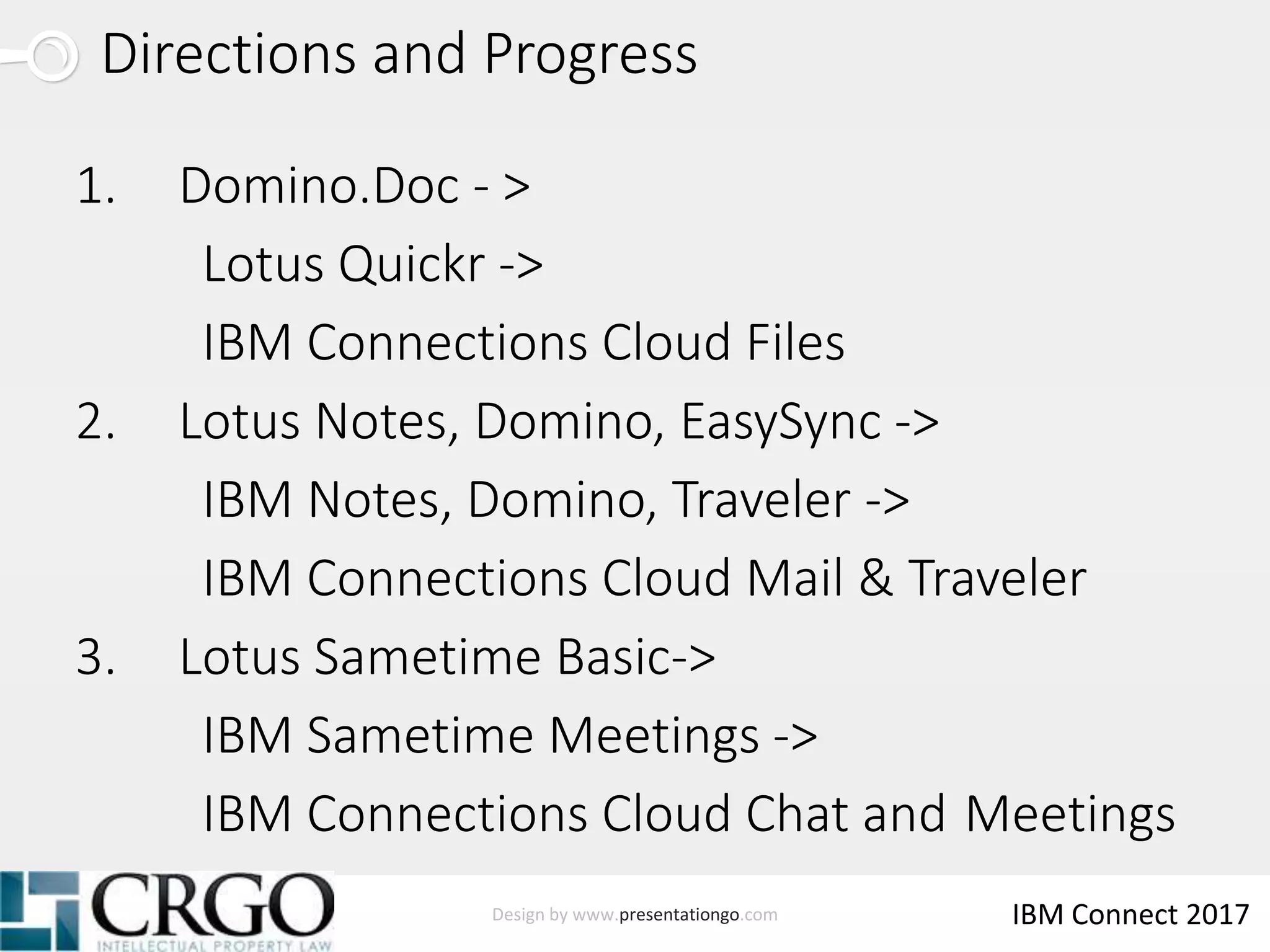 Design by www.presentationgo.com IBM Connect 2017
Directions and Progress
1. Domino.Doc - >
Lotus Quickr ->
IBM Connections Cloud Files
2. Lotus Notes, Domino, EasySync ->
IBM Notes, Domino, Traveler ->
IBM Connections Cloud Mail & Traveler
3. Lotus Sametime Basic->
IBM Sametime Meetings ->
IBM Connections Cloud Chat and Meetings
 