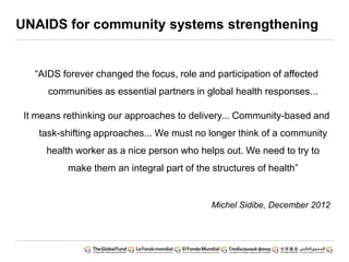UNAIDS for community systems strengthening
“AIDS forever changed the focus, role and participation of affected
communities as essential partners in global health responses...
It means rethinking our approaches to delivery... Community-based and
task-shifting approaches... We must no longer think of a community
health worker as a nice person who helps out. We need to try to
make them an integral part of the structures of health”
Michel Sidibe, December 2012
 