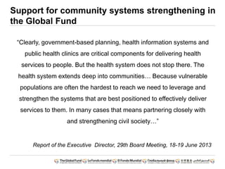 Support for community systems strengthening in
the Global Fund
“Clearly, government-based planning, health information systems and
public health clinics are critical components for delivering health
services to people. But the health system does not stop there. The
health system extends deep into communities… Because vulnerable
populations are often the hardest to reach we need to leverage and
strengthen the systems that are best positioned to effectively deliver
services to them. In many cases that means partnering closely with
and strengthening civil society…”
Report of the Executive Director, 29th Board Meeting, 18-19 June 2013
 