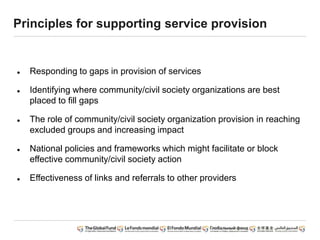 Principles for supporting service provision
 Responding to gaps in provision of services
 Identifying where community/civil society organizations are best
placed to fill gaps
 The role of community/civil society organization provision in reaching
excluded groups and increasing impact
 National policies and frameworks which might facilitate or block
effective community/civil society action
 Effectiveness of links and referrals to other providers
 