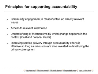 Principles for supporting accountability
 Community engagement is most effective on directly relevant
issues
 Access to relevant information
 Understanding of mechanisms by which change happens in the
context (local and national levels)
 Improving service delivery through accountability efforts is
effective so long as resources are also invested in developing the
primary care system
 
