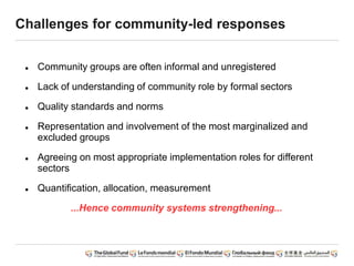 Challenges for community-led responses
 Community groups are often informal and unregistered
 Lack of understanding of community role by formal sectors
 Quality standards and norms
 Representation and involvement of the most marginalized and
excluded groups
 Agreeing on most appropriate implementation roles for different
sectors
 Quantification, allocation, measurement
...Hence community systems strengthening...
 