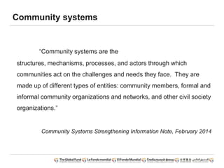 Community systems
“Community systems are the
structures, mechanisms, processes, and actors through which
communities act on the challenges and needs they face. They are
made up of different types of entities: community members, formal and
informal community organizations and networks, and other civil society
organizations.”
Community Systems Strengthening Information Note, February 2014
 