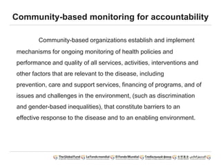 Community-based monitoring for accountability
Community-based organizations establish and implement
mechanisms for ongoing monitoring of health policies and
performance and quality of all services, activities, interventions and
other factors that are relevant to the disease, including
prevention, care and support services, financing of programs, and of
issues and challenges in the environment, (such as discrimination
and gender-based inequalities), that constitute barriers to an
effective response to the disease and to an enabling environment.
 