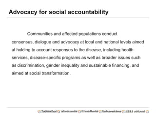 Advocacy for social accountability
Communities and affected populations conduct
consensus, dialogue and advocacy at local and national levels aimed
at holding to account responses to the disease, including health
services, disease-specific programs as well as broader issues such
as discrimination, gender inequality and sustainable financing, and
aimed at social transformation.
 