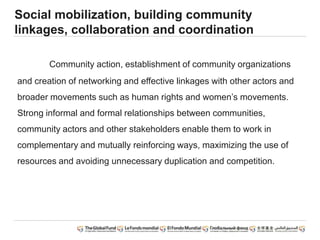Social mobilization, building community
linkages, collaboration and coordination
Community action, establishment of community organizations
and creation of networking and effective linkages with other actors and
broader movements such as human rights and women’s movements.
Strong informal and formal relationships between communities,
community actors and other stakeholders enable them to work in
complementary and mutually reinforcing ways, maximizing the use of
resources and avoiding unnecessary duplication and competition.
 