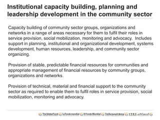 Institutional capacity building, planning and
leadership development in the community sector
Capacity building of community sector groups, organizations and
networks in a range of areas necessary for them to fulfil their roles in
service provision, social mobilization, monitoring and advocacy. Includes
support in planning, institutional and organizational development, systems
development, human resources, leadership, and community sector
organizing.
Provision of stable, predictable financial resources for communities and
appropriate management of financial resources by community groups,
organizations and networks.
Provision of technical, material and financial support to the community
sector as required to enable them to fulfil roles in service provision, social
mobilization, monitoring and advocacy.
 