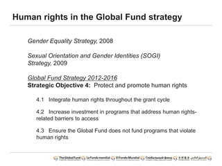 Human rights in the Global Fund strategy
Gender Equality Strategy, 2008
Sexual Orientation and Gender Identities (SOGI)
Strategy, 2009
Global Fund Strategy 2012-2016
Strategic Objective 4: Protect and promote human rights
4.1 Integrate human rights throughout the grant cycle
4.2 Increase investment in programs that address human rights-
related barriers to access
4.3 Ensure the Global Fund does not fund programs that violate
human rights
 