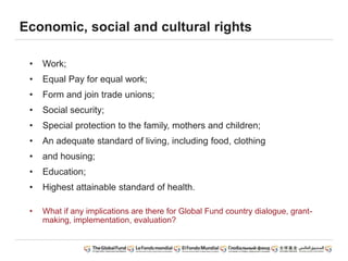 • Work;
• Equal Pay for equal work;
• Form and join trade unions;
• Social security;
• Special protection to the family, mothers and children;
• An adequate standard of living, including food, clothing
• and housing;
• Education;
• Highest attainable standard of health.
• What if any implications are there for Global Fund country dialogue, grant-
making, implementation, evaluation?
Economic, social and cultural rights
 