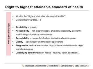 • What is the “highest attainable standard of health”?
• General Comment No. 14
• Availability – quantity
• Accessibility – non-discrimination, physical accessibility, economic
accessibility, information accessibility
• Acceptability – respectful of ethics and culturally appropriate
• Quality – scientifically and medically appropriate
• Progressive realization – states take continual and deliberate steps
to make progress
• Underlying determinants of health - housing, water, sanitation…
Right to highest attainable standard of healthNon-discrimination
 