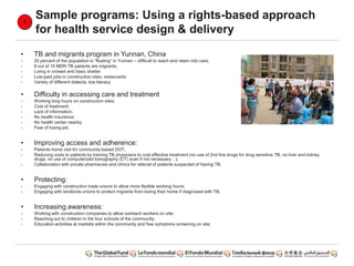 Sample programs: Using a rights-based approach
for health service design & delivery
• TB and migrants program in Yunnan, China
- 20 percent of the population is “floating” in Yunnan – difficult to reach and retain into care;
- 8 out of 10 MDR-TB patients are migrants;
- Living in crowed and basic shelter
- Low-paid jobs in construction sites, restaurants
- Variety of different dialects, low literacy
• Difficulty in accessing care and treatment
- Working long hours on construction sites;
- Cost of treatment;
- Lack of information;
- No health insurance;
- No health center nearby;
- Fear of losing job.
• Improving access and adherence:
- Patients home visit for community-based DOT;
- Reducing costs to patients by training TB physicians to cost effective treatment (no use of 2nd line drugs for drug sensitive TB, no liver and kidney
drugs, no use of computerized tomography (CT) scan if not necessary…);
- Collaboration with private pharmacies and clinics for referral of patients suspected of having TB;
• Protecting:
- Engaging with construction trade unions to allow more flexible working hours;
- Engaging with landlords unions to protect migrants from losing their home if diagnosed with TB;
• Increasing awareness:
- Working with construction companies to allow outreach workers on site;
- Reaching out to children in the four schools of the community;
- Education activities at markets within the community and free symptoms screening on site;
 