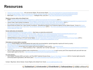 Resources
• Global Fund Information Notes: HIV and Human Rights, TB and Human Rights - http://www.theglobalfund.org/en/accesstofunding/notes/
• Gender Equality Strategy , Sexual Orientation and Gender Identities Strategy - http://www.theglobalfund.org/en/library/publications/other/
• Mark Dybul, “Better Health, Better Human Rights” – Huffington Post, June 2013 - http://www.theglobalfund.org/en/blog/32491/
Reports on human rights at the Global Fund:
• UNDP, Analysis of Key Human Rights Programmes in Global Fund Supported HIV Programmes (2011). -
http://www.undp.org/content/undp/en/home/librarypage/hiv-aids/analysis-of-key-human-rights-programmes-in-global-fund-supported-hiv-programmes.html
• Joanne Csete, Open Society Foundations. Human Rights and the Global Fund to Fight AIDS, TB and Malaria (2011). -
http://www.opensocietyfoundations.org/reports/human-rights-and-global-fund-fight-aids-tuberculosis-and-malaria
• Daniel Wolfe and Robert Carr, Open Society Foundations. “Strengthening Global Fund Protections Against Human Rights Abuses.” Annex 4 in Human
Rights and the Global Fund to Fight AIDS, TB and Malaria Meeting Report (2011). - http://www.opensocietyfoundations.org/sites/default/files/global-fund-
human-rights-20110901.pdf
Human rights laws and standards:
• Universal Declaration of Human Rights (UDHR) - http://www.un.org/en/documents/udhr/
• International Guidelines on HIV/AIDs and Human Rights - http://www.ohchr.org/Documents/Issues/HIV/ConsolidatedGuidelinesHIV.pdf
• Patients’ Charter for Tuberculosis Care - http://www.who.int/tb/people_and_communities/patients_charter/en/
• Core international human rights treaties - http://www.ohchr.org/EN/ProfessionalInterest/Pages/CoreInstruments.aspx
• UNAIDS Reference Group on HIV and Human Rights. HIV and Tuberculosis: Ensuring Universal Access and Protection of Human Rights (2010). -
http://data.unaids.org/pub/ExternalDocument/2010/20100324_unaidsrghrtsissuepapertbhrts_en.pdf
Information on human rights in countries
• OHCHR Human Rights in the World website lists treaty body recommendations, special rapporteur reports and more by country. -
http://www.ohchr.org/EN/Countries/Pages/HumanRightsintheWorld.aspx
• Human Rights Watch annual report has chapters with annual updates on each country. - http://www.hrw.org/
• Freedom House annual report ranks countries as “free”, “partly free” and “not free” each year. - http://www.freedomhouse.org/report/freedom-world/freedom-
world-2013
• The U.S. State Department publishes quite comprehensive annual reports on human rights in each country (and China responds each year with their own
human rights report on the U.S.). - http://www.state.gov/j/drl/rls/hrrpt/humanrightsreport/index.htm
For more training…
• Asia Catalyst, Korekata AIDS Law Center, and Thai AIDS Treatment Access Group. Know It: The Rights Framework (2012). A human rights manual for
community-based organizations, with lesson plans. - http://www.asiacatalyst.org/nonprofit_survival_skills/
Contact: Meg Davis, Senior Adviser, Human Rights at the Global Fund Email: sara.davis@theglobalfund.org
 