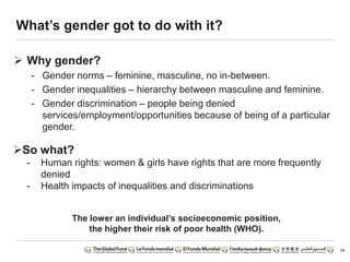 54
What’s gender got to do with it?
 Why gender?
- Gender norms – feminine, masculine, no in-between.
- Gender inequalities – hierarchy between masculine and feminine.
- Gender discrimination – people being denied
services/employment/opportunities because of being of a particular
gender.
So what?
- Human rights: women & girls have rights that are more frequently
denied
- Health impacts of inequalities and discriminations
The lower an individual’s socioeconomic position,
the higher their risk of poor health (WHO).
 