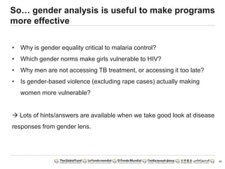 So… gender analysis is useful to make programs
more effective
• Why is gender equality critical to malaria control?
• Which gender norms make girls vulnerable to HIV?
• Why men are not accessing TB treatment, or accessing it too late?
• Is gender-based violence (excluding rape cases) actually making
women more vulnerable?
 Lots of hints/answers are available when we take good look at disease
responses from gender lens.
55
 