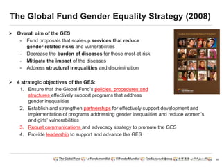 60
The Global Fund Gender Equality Strategy (2008)
 Overall aim of the GES
- Fund proposals that scale-up services that reduce
gender-related risks and vulnerabilities
- Decrease the burden of diseases for those most-at-risk
- Mitigate the impact of the diseases
- Address structural inequalities and discrimination
 4 strategic objectives of the GES:
1. Ensure that the Global Fund’s policies, procedures and
structures effectively support programs that address
gender inequalities
2. Establish and strengthen partnerships for effectively support development and
implementation of programs addressing gender inequalities and reduce women’s
and girls’ vulnerabilities
3. Robust communications and advocacy strategy to promote the GES
4. Provide leadership to support and advance the GES
 