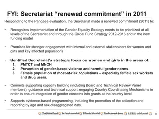 62
FYI: Secretariat “renewed commitment” in 2011
Responding to the Pangaea evaluation, the Secretariat made a renewed commitment (2011) to:
• Recognizes implementation of the Gender Equality Strategy needs to be prioritized at all
levels of the Secretariat and through the Global Fund Strategy 2012-2016 and in the new
funding model
• Promises for stronger engagement with internal and external stakeholders for women and
girls and key affected populations
• Identified Secretariat’s strategic focus on women and girls in the areas of:
1. PMTCT and MNCH
2. Prevention of gender-based violence and harmful gender norms
3. Female population of most-at-risk populations – especially female sex workers
and drug users.
• Commits supporting capacity building (including Board and Technical Review Panel
members), guidance and technical support, engaging Country Coordinating Mechanisms in
order to ensure integration of gender concerns into grants at the country level
• Supports evidence-based programming, including the promotion of the collection and
reporting by age and sex-disaggregated data.
 